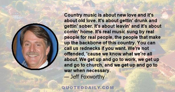 Country music is about new love and it's about old love. It's about gettin' drunk and gettin' sober. It's about leavin' and it's about comin' home. It's real music sung by real people for real people, the people that