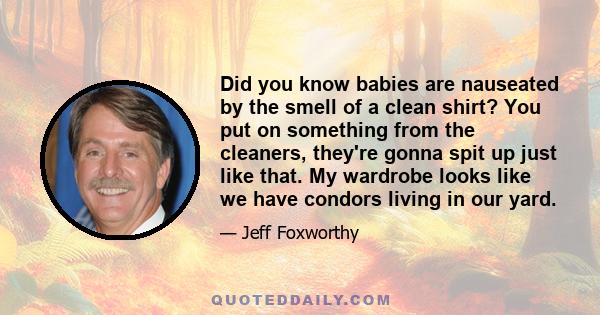 Did you know babies are nauseated by the smell of a clean shirt? You put on something from the cleaners, they're gonna spit up just like that. My wardrobe looks like we have condors living in our yard.