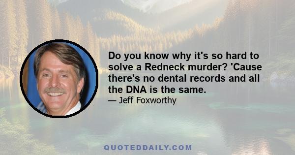 Do you know why it's so hard to solve a Redneck murder? 'Cause there's no dental records and all the DNA is the same.