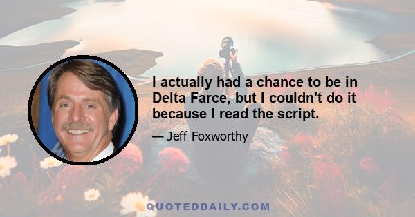 I actually had a chance to be in Delta Farce, but I couldn't do it because I read the script.