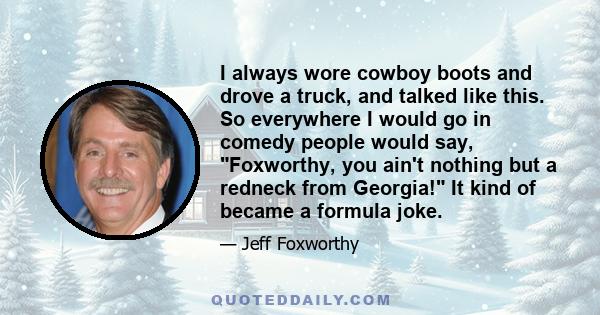 I always wore cowboy boots and drove a truck, and talked like this. So everywhere I would go in comedy people would say, Foxworthy, you ain't nothing but a redneck from Georgia! It kind of became a formula joke.