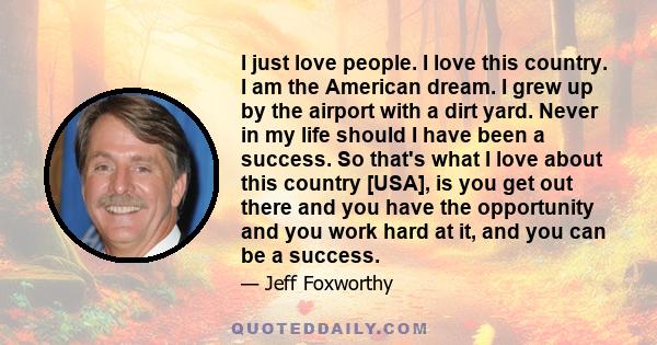 I just love people. I love this country. I am the American dream. I grew up by the airport with a dirt yard. Never in my life should I have been a success. So that's what I love about this country [USA], is you get out