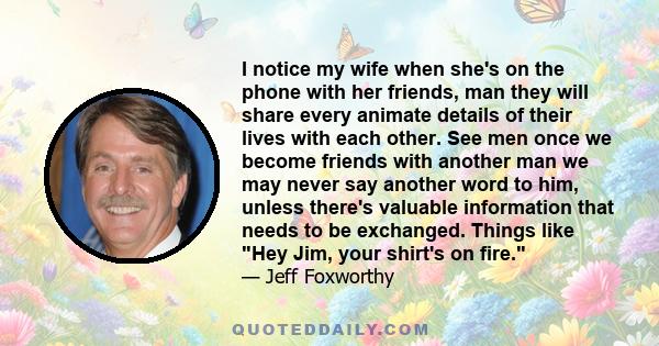 I notice my wife when she's on the phone with her friends, man they will share every animate details of their lives with each other. See men once we become friends with another man we may never say another word to him,