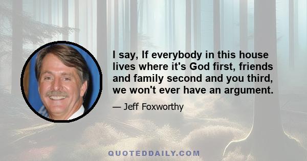 I say, If everybody in this house lives where it's God first, friends and family second and you third, we won't ever have an argument.