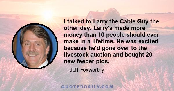 I talked to Larry the Cable Guy the other day. Larry's made more money than 10 people should ever make in a lifetime. He was excited because he'd gone over to the livestock auction and bought 20 new feeder pigs.