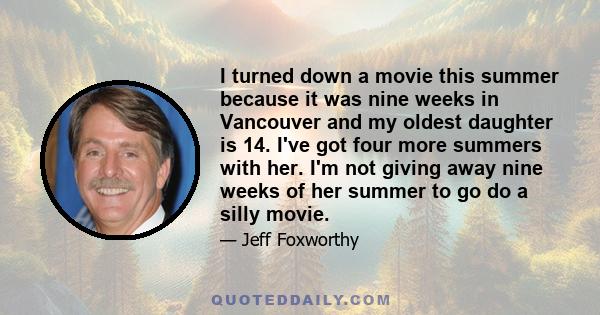 I turned down a movie this summer because it was nine weeks in Vancouver and my oldest daughter is 14. I've got four more summers with her. I'm not giving away nine weeks of her summer to go do a silly movie.