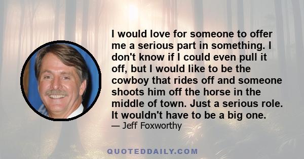 I would love for someone to offer me a serious part in something. I don't know if I could even pull it off, but I would like to be the cowboy that rides off and someone shoots him off the horse in the middle of town.