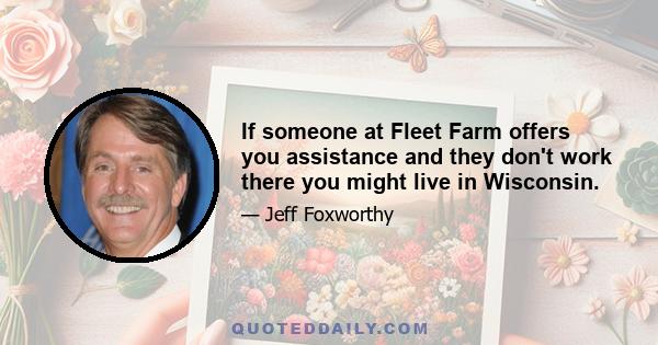 If someone at Fleet Farm offers you assistance and they don't work there you might live in Wisconsin.