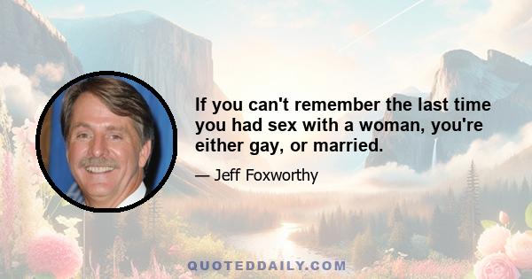 If you can't remember the last time you had sex with a woman, you're either gay, or married.