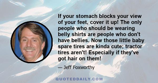 If your stomach blocks your view of your feet, cover it up! The only people who should be wearing belly shirts are people who don't have bellies. Now those little baby spare tires are kinda cute; tractor tires aren't!