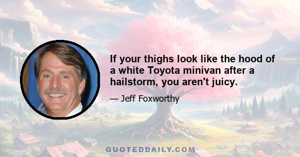 If your thighs look like the hood of a white Toyota minivan after a hailstorm, you aren't juicy.