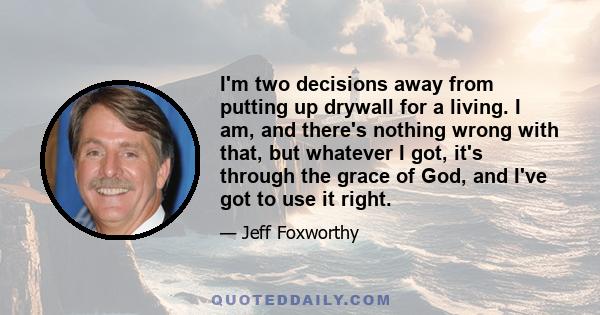 I'm two decisions away from putting up drywall for a living. I am, and there's nothing wrong with that, but whatever I got, it's through the grace of God, and I've got to use it right.