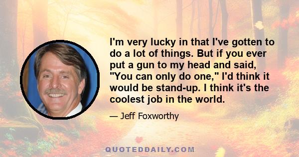 I'm very lucky in that I've gotten to do a lot of things. But if you ever put a gun to my head and said, You can only do one, I'd think it would be stand-up. I think it's the coolest job in the world.