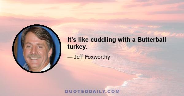 It's like cuddling with a Butterball turkey.