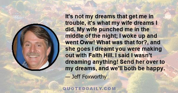 It's not my dreams that get me in trouble, it's what my wife dreams I did. My wife punched me in the middle of the night; I woke up and went Oww! What was that for?, and she goes I dreamt you were making out with Faith