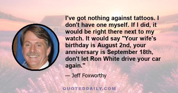 I've got nothing against tattoos. I don't have one myself. If I did, it would be right there next to my watch. It would say Your wife's birthday is August 2nd, your anniversary is September 18th, don't let Ron White