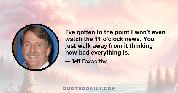 I've gotten to the point I won't even watch the 11 o'clock news. You just walk away from it thinking how bad everything is.