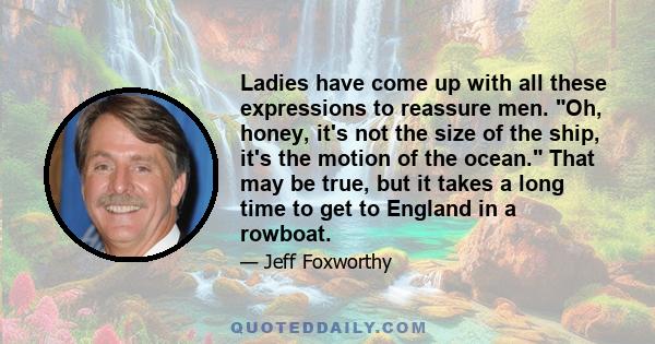 Ladies have come up with all these expressions to reassure men. Oh, honey, it's not the size of the ship, it's the motion of the ocean. That may be true, but it takes a long time to get to England in a rowboat.