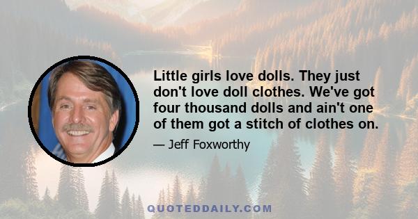 Little girls love dolls. They just don't love doll clothes. We've got four thousand dolls and ain't one of them got a stitch of clothes on.