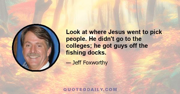 Look at where Jesus went to pick people. He didn't go to the colleges; he got guys off the fishing docks.