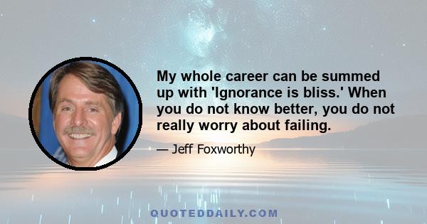 My whole career can be summed up with 'Ignorance is bliss.' When you do not know better, you do not really worry about failing.