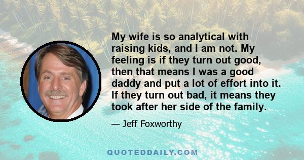 My wife is so analytical with raising kids, and I am not. My feeling is if they turn out good, then that means I was a good daddy and put a lot of effort into it. If they turn out bad, it means they took after her side