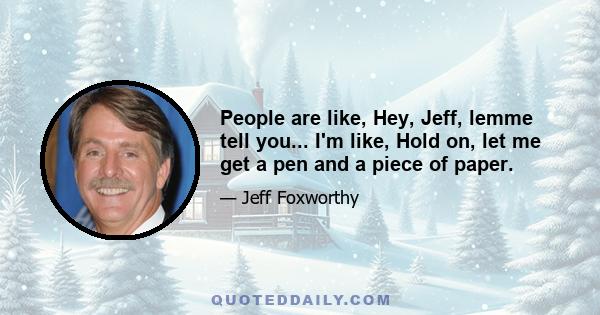 People are like, Hey, Jeff, lemme tell you... I'm like, Hold on, let me get a pen and a piece of paper.