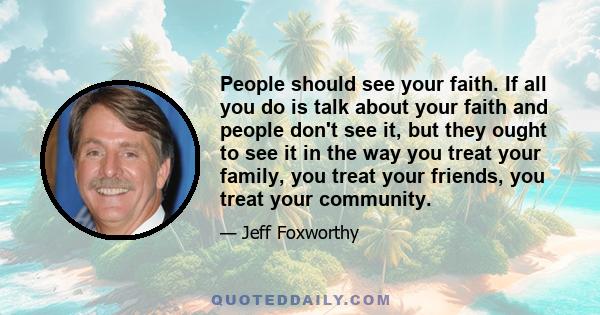 People should see your faith. If all you do is talk about your faith and people don't see it, but they ought to see it in the way you treat your family, you treat your friends, you treat your community.