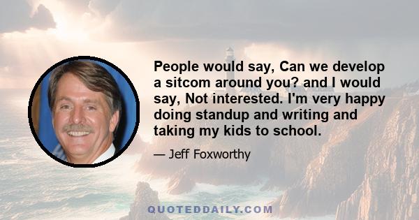 People would say, Can we develop a sitcom around you? and I would say, Not interested. I'm very happy doing standup and writing and taking my kids to school.