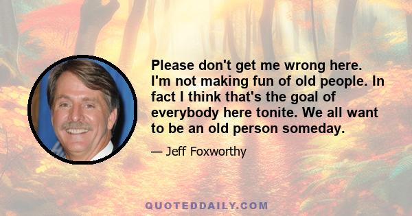 Please don't get me wrong here. I'm not making fun of old people. In fact I think that's the goal of everybody here tonite. We all want to be an old person someday.