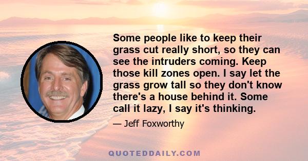 Some people like to keep their grass cut really short, so they can see the intruders coming. Keep those kill zones open. I say let the grass grow tall so they don't know there's a house behind it. Some call it lazy, I