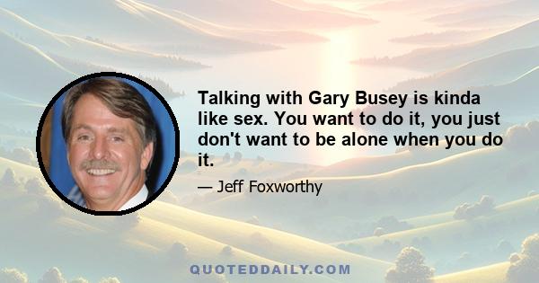 Talking with Gary Busey is kinda like sex. You want to do it, you just don't want to be alone when you do it.