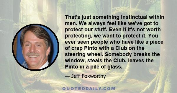 That's just something instinctual within men. We always feel like we've got to protect our stuff. Even if it's not worth protecting, we want to protect it. You ever seen people who have like a piece of crap Pinto with a 