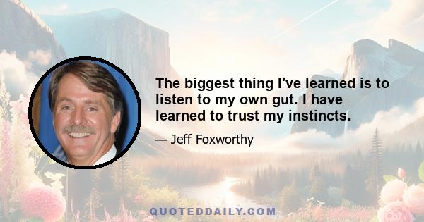 The biggest thing I've learned is to listen to my own gut. I have learned to trust my instincts.