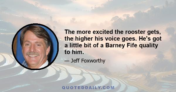 The more excited the rooster gets, the higher his voice goes. He's got a little bit of a Barney Fife quality to him.