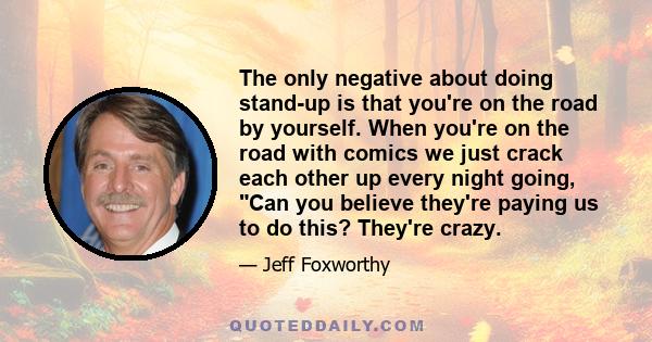 The only negative about doing stand-up is that you're on the road by yourself. When you're on the road with comics we just crack each other up every night going, Can you believe they're paying us to do this? They're
