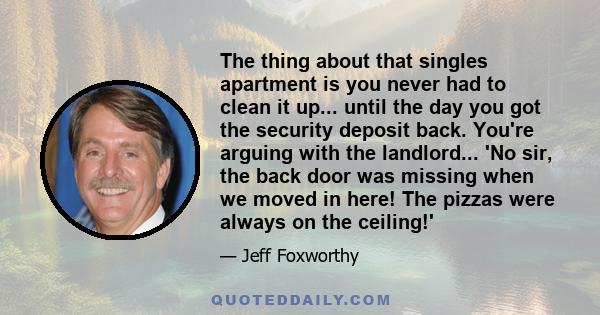 The thing about that singles apartment is you never had to clean it up... until the day you got the security deposit back. You're arguing with the landlord... 'No sir, the back door was missing when we moved in here!