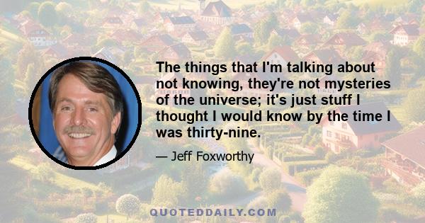 The things that I'm talking about not knowing, they're not mysteries of the universe; it's just stuff I thought I would know by the time I was thirty-nine.