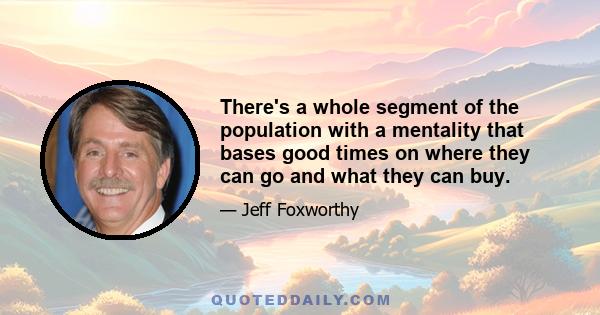 There's a whole segment of the population with a mentality that bases good times on where they can go and what they can buy.