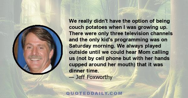 We really didn't have the option of being couch potatoes when I was growing up. There were only three television channels and the only kid's programming was on Saturday morning. We always played outside until we could