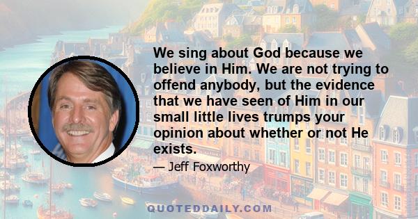 We sing about God because we believe in Him. We are not trying to offend anybody, but the evidence that we have seen of Him in our small little lives trumps your opinion about whether or not He exists.