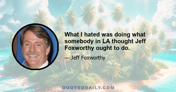 What I hated was doing what somebody in LA thought Jeff Foxworthy ought to do.