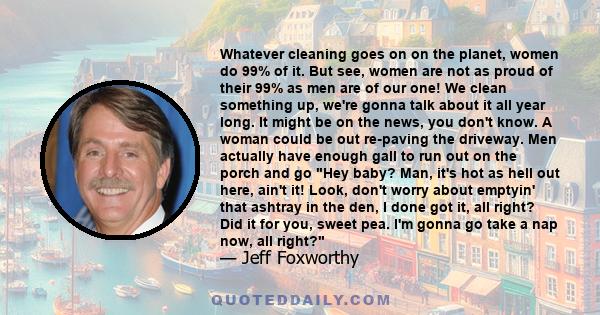 Whatever cleaning goes on on the planet, women do 99% of it. But see, women are not as proud of their 99% as men are of our one! We clean something up, we're gonna talk about it all year long. It might be on the news,