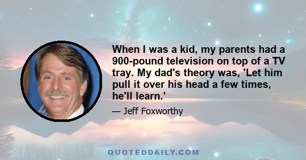 When I was a kid, my parents had a 900-pound television on top of a TV tray. My dad's theory was, 'Let him pull it over his head a few times, he'll learn.'