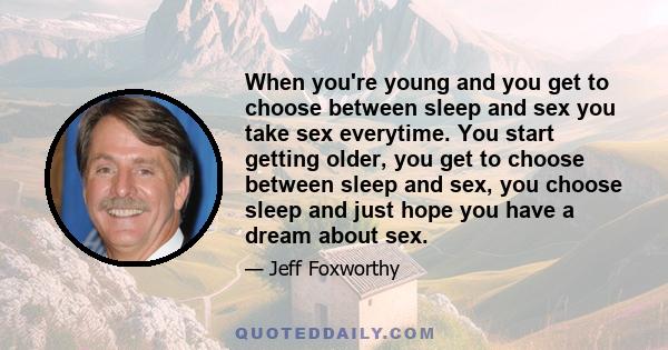 When you're young and you get to choose between sleep and sex you take sex everytime. You start getting older, you get to choose between sleep and sex, you choose sleep and just hope you have a dream about sex.