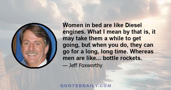 Women in bed are like Diesel engines. What I mean by that is, it may take them a while to get going, but when you do, they can go for a long, long time. Whereas men are like... bottle rockets.