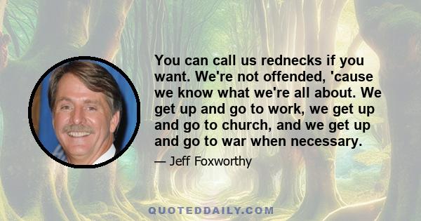 You can call us rednecks if you want. We're not offended, 'cause we know what we're all about. We get up and go to work, we get up and go to church, and we get up and go to war when necessary.