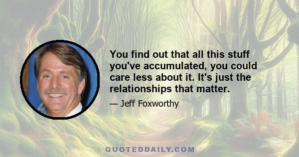 You find out that all this stuff you've accumulated, you could care less about it. It's just the relationships that matter.