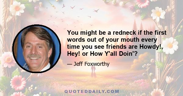 You might be a redneck if the first words out of your mouth every time you see friends are Howdy!, Hey! or How Y'all Doin'?