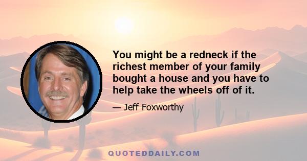 You might be a redneck if the richest member of your family bought a house and you have to help take the wheels off of it.